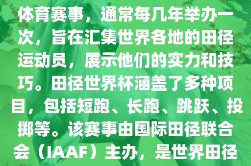 田径赛世界杯是一项全球性的体育赛事，通常每几年举办一次，旨在汇集世界各地的田径运动员，展示他们的实力和技巧。田径世界杯涵盖了多种项目，包括短跑、长跑、跳跃、投掷等。该赛事由国际田径联合会（IAAF）主办，是世界田径的最高水平比赛之一。