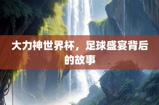 大力神世界杯，足球盛宴背后的故事