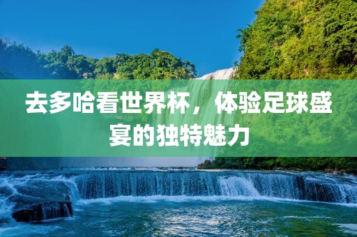 去多哈看世界杯，体验足球盛宴的独特魅力