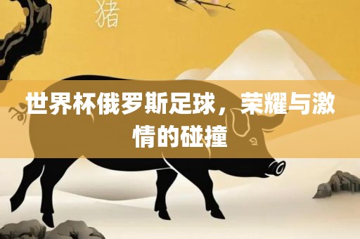 世界杯俄罗斯足球，荣耀与激情的碰撞