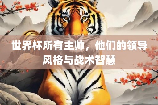 世界杯所有主帅，他们的领导风格与战术智慧