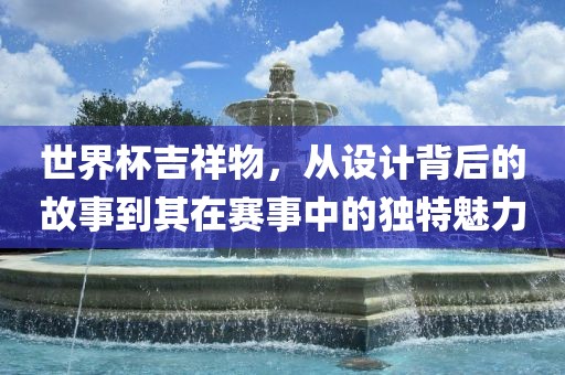 世界杯吉祥物，从设计背后的故事到其在赛事中的独特魅力
