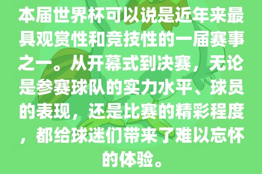 本届世界杯可以说是近年来最具观赏性和竞技性的一届赛事之一。从开幕式到决赛，无论是参赛球队的实力水平、球员的表现，还是比赛的精彩程度，都给球迷们带来了难以忘怀的体验。