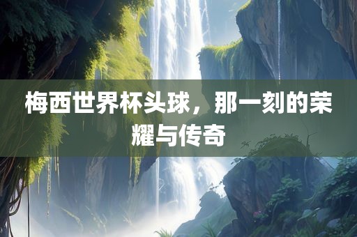 梅西世界杯头球，那一刻的荣耀与传奇