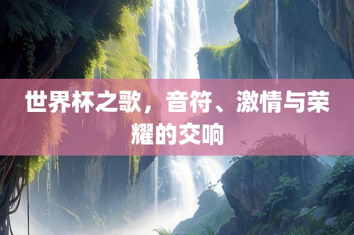 世界杯之歌，音符、激情与荣耀的交响