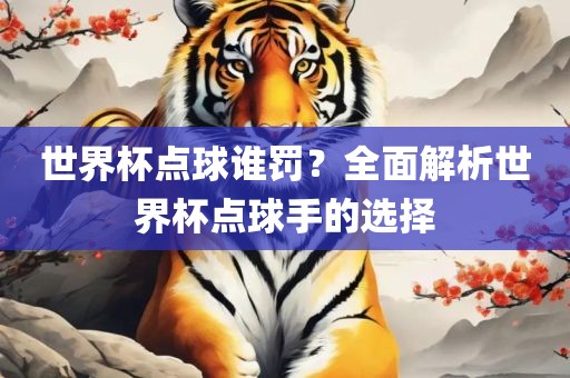 世界杯点球谁罚？全面解析世界杯点球手的选择