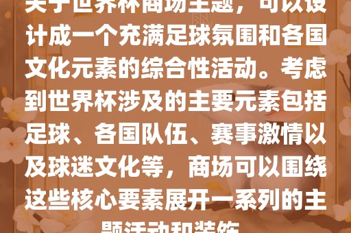 关于世界杯商场主题，可以设计成一个充满足球氛围和各国文化元素的综合性活动。考虑到世界杯涉及的主要元素包括足球、各国队伍、赛事激情以及球迷文化等，商场可以围绕这些核心要素展开一系列的主题活动和装饰。