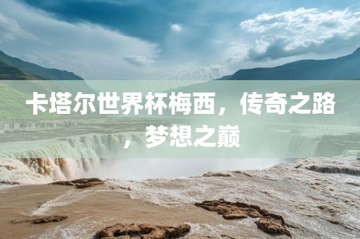 卡塔尔世界杯梅西，传奇之路，梦想之巅