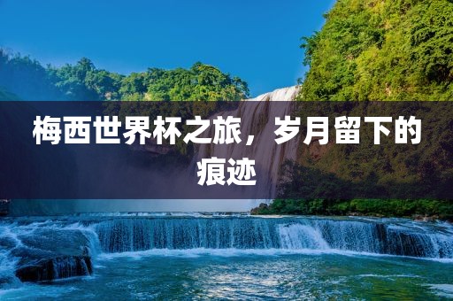 梅西世界杯之旅，岁月留下的痕迹