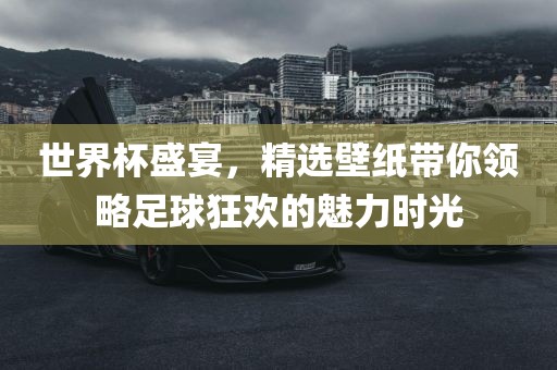 世界杯盛宴，精选壁纸带你领略足球狂欢的魅力时光
