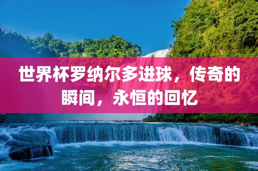 世界杯罗纳尔多进球，传奇的瞬间，永恒的回忆