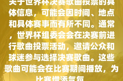 关于世界杯决赛歌曲投票的具体信息，可能会因时间、地点和具体赛事而有所不同。通常，世界杯组委会会在决赛前进行歌曲投票活动，邀请公众和球迷参与选择决赛歌曲。这些歌曲可能会在比赛期间播放，为比赛增添气氛。