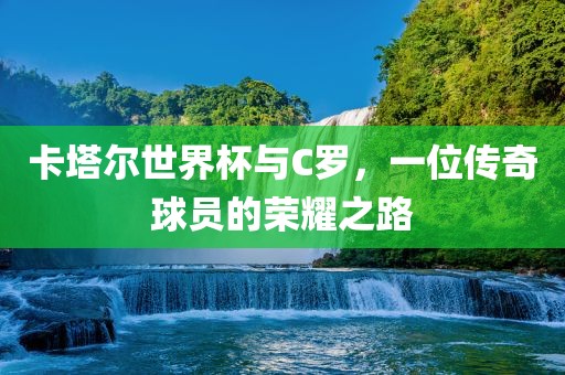 卡塔尔世界杯与C罗，一位传奇球员的荣耀之路