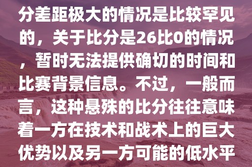 在世界杯足球比赛中，出现比分差距极大的情况是比较罕见的，关于比分是26比0的情况，暂时无法提供确切的时间和比赛背景信息。不过，一般而言，这种悬殊的比分往往意味着一方在技术和战术上的巨大优势以及另一方可能的低水平表现。