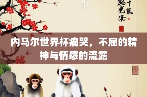 内马尔世界杯痛哭，不屈的精神与情感的流露