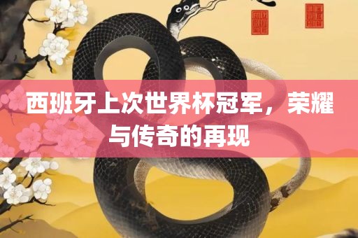 西班牙上次世界杯冠军，荣耀与传奇的再现