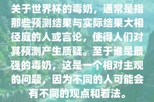 关于世界杯的毒奶，通常是指那些预测结果与实际结果大相径庭的人或言论，使得人们对其预测产生质疑。至于谁是最强的毒奶，这是一个相对主观的问题，因为不同的人可能会有不同的观点和看法。