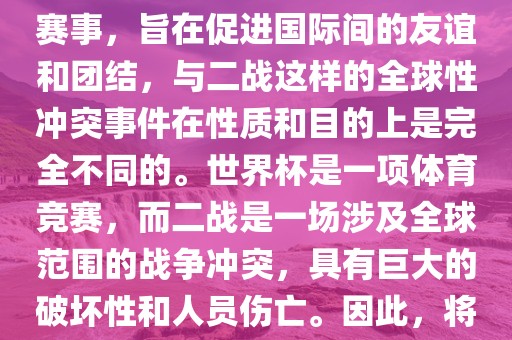 世界杯作为一项全球性的体育赛事，旨在促进国际间的友谊和团结，与二战这样的全球性冲突事件在性质和目的上是完全不同的。世界杯是一项体育竞赛，而二战是一场涉及全球范围的战争冲突，具有巨大的破坏性和人员伤亡。因此，将世界杯比作二战是不恰当的。