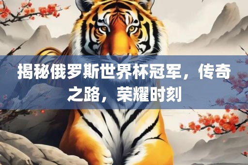 揭秘俄罗斯世界杯冠军，传奇之路，荣耀时刻