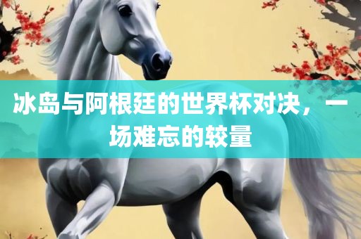 冰岛与阿根廷的世界杯对决，一场难忘的较量