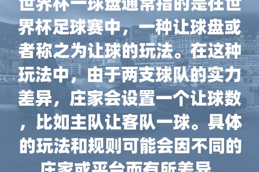 世界杯一球盘通常指的是在世界杯足球赛中，一种让球盘或者称之为让球的玩法。在这种玩法中，由于两支球队的实力差异，庄家会设置一个让球数，比如主队让客队一球。具体的玩法和规则可能会因不同的庄家或平台而有所差异。