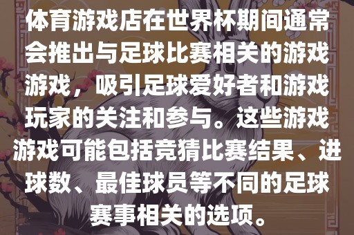 体育游戏店在世界杯期间通常会推出与足球比赛相关的游戏游戏，吸引足球爱好者和游戏玩家的关注和参与。这些游戏游戏可能包括竞猜比赛结果、进球数、最佳球员等不同的足球赛事相关的选项。