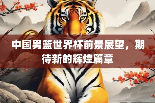 中国男篮世界杯前景展望，期待新的辉煌篇章
