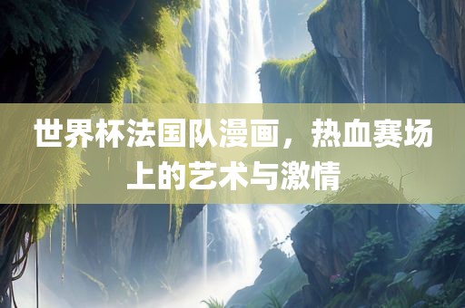 世界杯法国队漫画，热血赛场上的艺术与激情