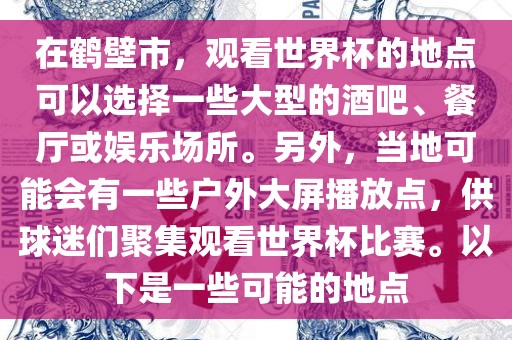 在鹤壁市，观看世界杯的地点可以选择一些大型的酒吧、餐厅或娱乐场所。另外，当地可能会有一些户外大屏播放点，供球迷们聚集观看世界杯比赛。以下是一些可能的地点