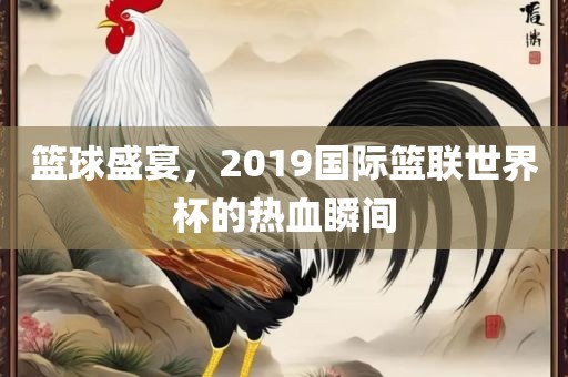 篮球盛宴，2019国际篮联世界杯的热血瞬间