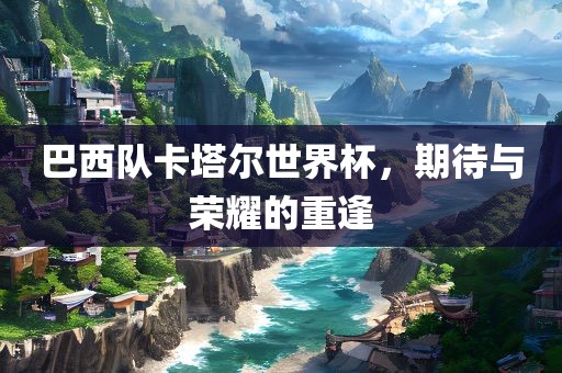 巴西队卡塔尔世界杯，期待与荣耀的重逢