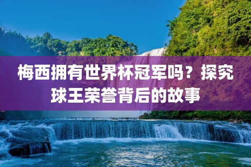 梅西拥有世界杯冠军吗？探究球王荣誉背后的故事