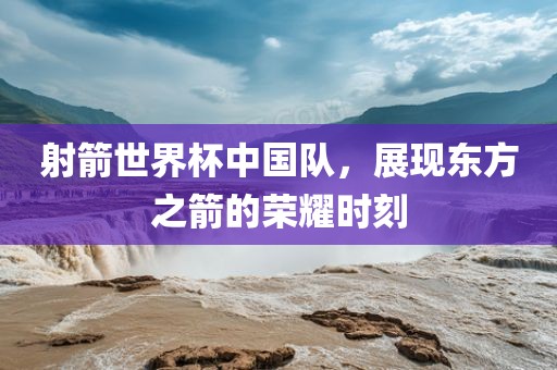 射箭世界杯中国队，展现东方之箭的荣耀时刻