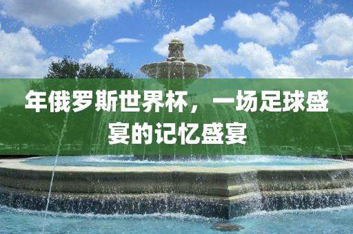 年俄罗斯世界杯，一场足球盛宴的记忆盛宴