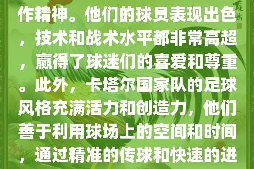 卡塔尔国家队在世界杯足球赛中的表现非常出色。虽然他们的对手实力强大，但卡塔尔队展现出了顽强的斗志和团队合作精神。他们的球员表现出色，技术和战术水平都非常高超，赢得了球迷们的喜爱和尊重。此外，卡塔尔国家队的足球风格充满活力和创造力，他们善于利用球场上的空间和时间，通过精准的传球和快速的进攻来制造威胁。总的来说，卡塔尔国家队是一支充满潜力的队伍，未来有望在国际足球赛场上取得更好的成绩。