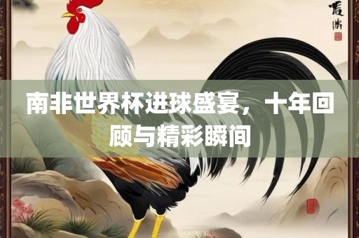南非世界杯进球盛宴，十年回顾与精彩瞬间