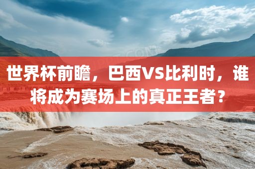 世界杯前瞻，巴西VS比利时，谁将成为赛场上的真正王者？