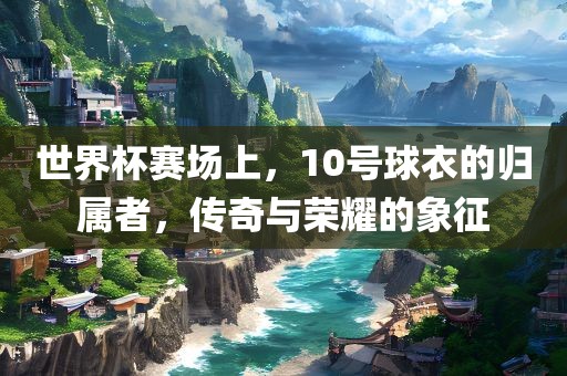 世界杯赛场上，10号球衣的归属者，传奇与荣耀的象征