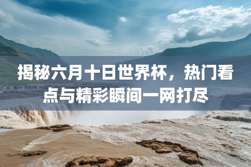 揭秘六月十日世界杯，热门看点与精彩瞬间一网打尽
