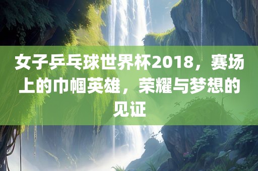 女子乒乓球世界杯2018，赛场上的巾帼英雄，荣耀与梦想的见证