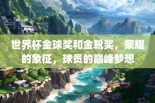 世界杯金球奖和金靴奖，荣耀的象征，球员的巅峰梦想