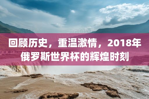 回顾历史，重温激情，2018年俄罗斯世界杯的辉煌时刻