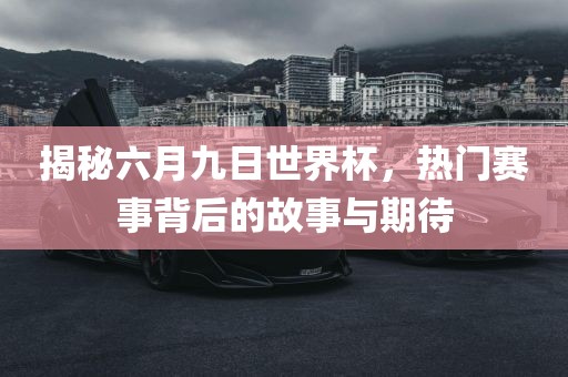 揭秘六月九日世界杯，热门赛事背后的故事与期待