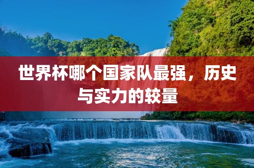 世界杯哪个国家队最强，历史与实力的较量