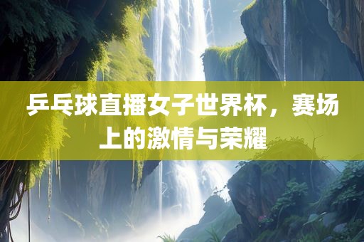 乒乓球直播女子世界杯，赛场上的激情与荣耀