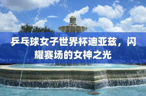 乒乓球女子世界杯迪亚兹，闪耀赛场的女神之光