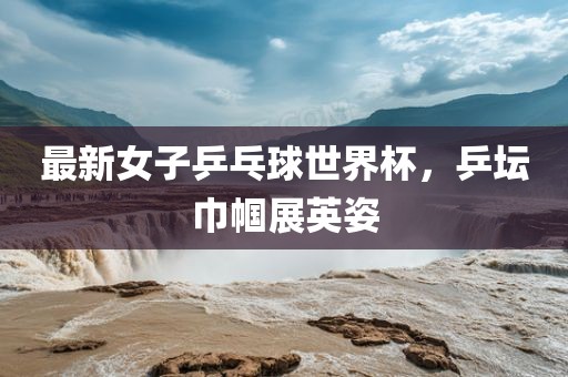 最新女子乒乓球世界杯，乒坛巾帼展英姿