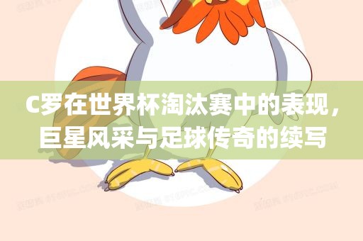 C罗在世界杯淘汰赛中的表现，巨星风采与足球传奇的续写