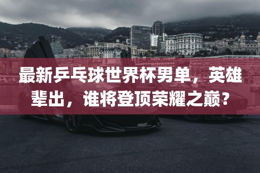 最新乒乓球世界杯男单，英雄辈出，谁将登顶荣耀之巅？