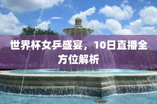 世界杯女乒盛宴，10日直播全方位解析